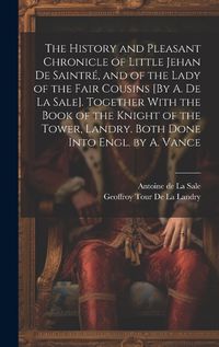 Cover image for The History and Pleasant Chronicle of Little Jehan De Saintre, and of the Lady of the Fair Cousins [By A. De La Sale]. Together With the Book of the Knight of the Tower, Landry. Both Done Into Engl. by A. Vance