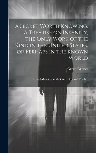 Cover image for A Secret Worth Knowing. A Treatise on Insanity, the Only Work of the Kind in the United States, or Perhaps in the Known World; Founded on General Observation and Truth ..