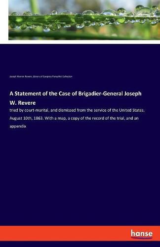 Cover image for A Statement of the Case of Brigadier-General Joseph W. Revere: tried by court-marital, and dismissed from the service of the United States, August 10th, 1863. With a map, a copy of the record of the trial, and an appendix