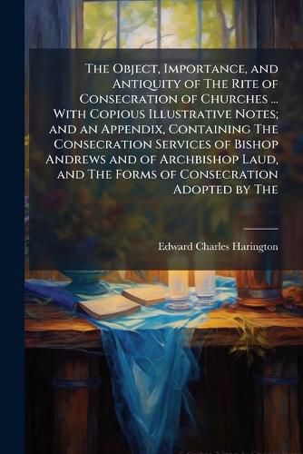 Cover image for The Object, Importance, and Antiquity of The Rite of Consecration of Churches ... With Copious Illustrative Notes; and an Appendix, Containing The Consecration Services of Bishop Andrews and of Archbishop Laud, and The Forms of Consecration Adopted by The