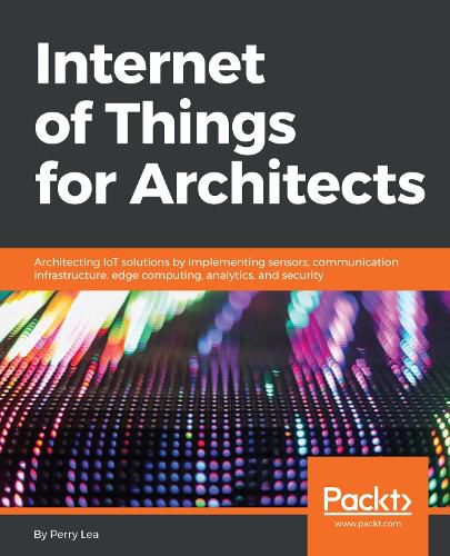 Cover image for Internet of Things for Architects: Architecting IoT solutions by implementing sensors, communication infrastructure, edge computing, analytics, and security