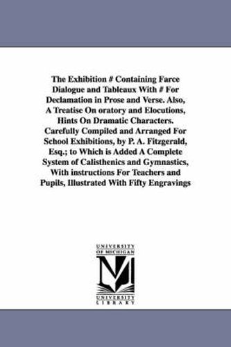 The Exhibition # Containing Farce Dialogue and Tableaux With # For Declamation in Prose and Verse. Also, A Treatise On oratory and Elocutions, Hints On Dramatic Characters. Carefully Compiled and Arranged For School Exhibitions, by P. A. Fitzgerald, Esq.; to W