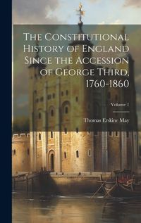 Cover image for The Constitutional History of England Since the Accession of George Third, 1760-1860; Volume 1