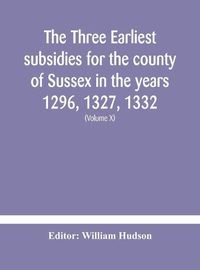 Cover image for The three earliest subsidies for the county of Sussex in the years 1296, 1327, 1332. With some remarks on the origin of local administration in the county through  borowes  or tithings (Volume X)