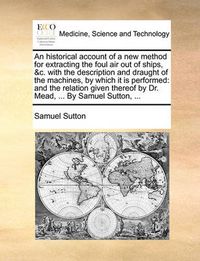 Cover image for An Historical Account of a New Method for Extracting the Foul Air Out of Ships, &C. with the Description and Draught of the Machines, by Which It Is Performed: And the Relation Given Thereof by Dr. Mead, ... by Samuel Sutton, ...