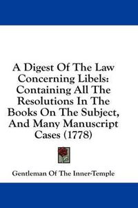 Cover image for A Digest of the Law Concerning Libels: Containing All the Resolutions in the Books on the Subject, and Many Manuscript Cases (1778)