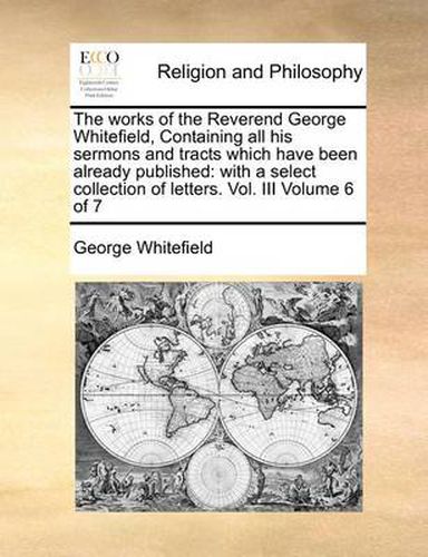 Cover image for The Works of the Reverend George Whitefield, Containing All His Sermons and Tracts Which Have Been Already Published: With a Select Collection of Letters. Vol. III Volume 6 of 7