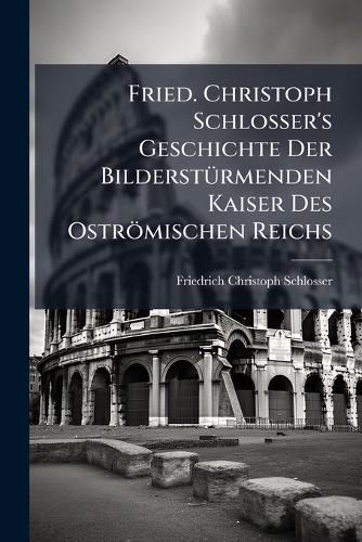 Cover image for Fried. Christoph Schlosser's Geschichte Der Bilderstuermenden Kaiser Des Ostroemischen Reichs