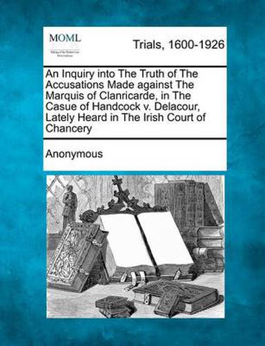 Cover image for An Inquiry Into the Truth of the Accusations Made Against the Marquis of Clanricarde, in the Casue of Handcock V. Delacour, Lately Heard in the Irish Court of Chancery