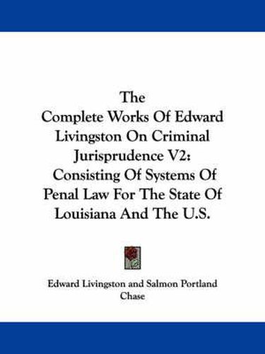 Cover image for The Complete Works of Edward Livingston on Criminal Jurisprudence V2: Consisting of Systems of Penal Law for the State of Louisiana and the U.S.