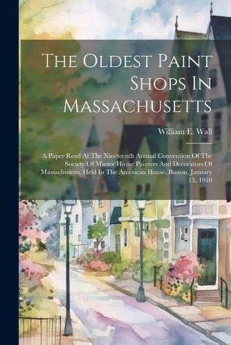 The Oldest Paint Shops In Massachusetts; A Paper Read At The Nineteenth Annual Convention Of The Society Of Master House Painters And Decorators Of Massachusetts, Held In The American House, Boston, January 13, 1910