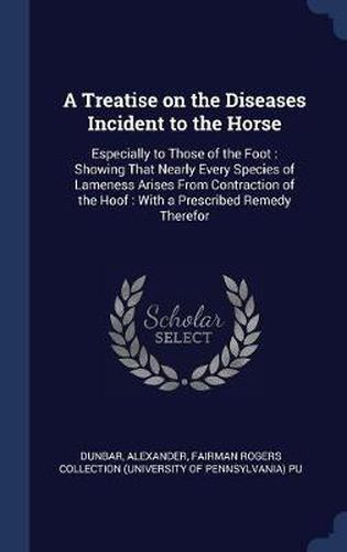 A Treatise on the Diseases Incident to the Horse: Especially to Those of the Foot: Showing That Nearly Every Species of Lameness Arises from Contraction of the Hoof: With a Prescribed Remedy Therefor