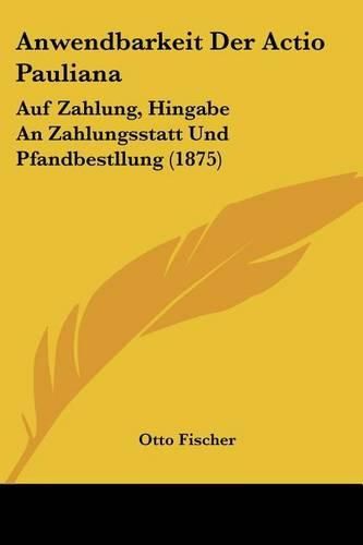 Cover image for Anwendbarkeit Der Actio Pauliana: Auf Zahlung, Hingabe an Zahlungsstatt Und Pfandbestllung (1875)