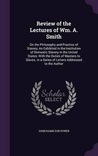 Cover image for Review of the Lectures of Wm. A. Smith: On the Philosophy and Practice of Slavery, as Exhibited in the Institution of Domestic Slavery in the United States: With the Duties of Masters to Slaves. in a Series of Letters Addressed to the Author