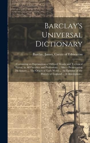 Cover image for Barclay's Universal Dictionary; Containing an Explanation of Difficult Words and Technical Terms, in All Faculties and Professions ... Also a Pronouncing Dictionary ... The Origin of Each Word ... An Epitome of the History of England ... A Description...