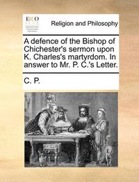 Cover image for A Defence of the Bishop of Chichester's Sermon Upon K. Charles's Martyrdom. in Answer to Mr. P. C.'s Letter.