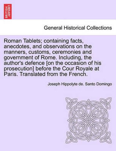 Cover image for Roman Tablets; Containing Facts, Anecdotes, and Observations on the Manners, Customs, Ceremonies and Government of Rome. Including, the Author's Defence [On the Occasion of His Prosecution] Before the Cour Royale at Paris. Translated from the French.