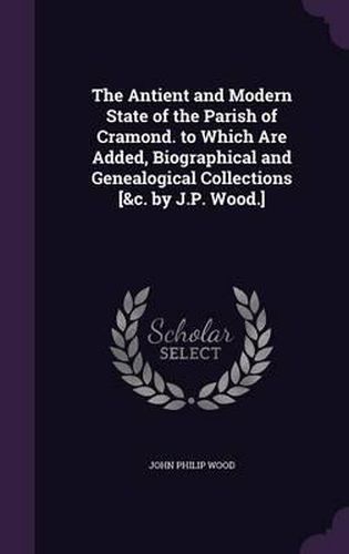 The Antient and Modern State of the Parish of Cramond. to Which Are Added, Biographical and Genealogical Collections [&C. by J.P. Wood.]