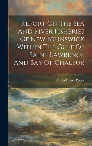 Cover image for Report On The Sea And River Fisheries Of New Brunswick Within The Gulf Of Saint Lawrence And Bay Of Chaleur