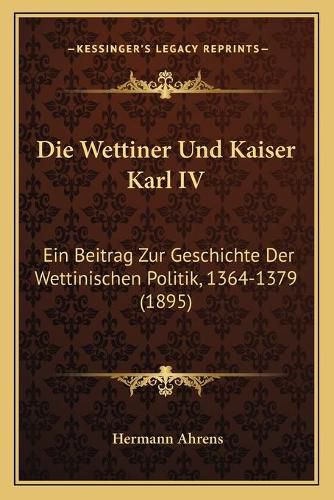 Cover image for Die Wettiner Und Kaiser Karl IV: Ein Beitrag Zur Geschichte Der Wettinischen Politik, 1364-1379 (1895)