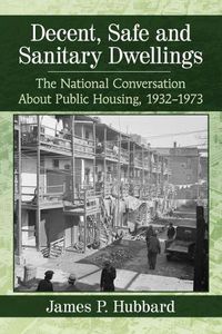 Cover image for Decent, Safe and Sanitary Dwellings: The National Conversation About Public Housing, 1932-1973