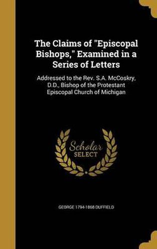 The Claims of Episcopal Bishops, Examined in a Series of Letters: Addressed to the REV. S.A. McCoskry, D.D., Bishop of the Protestant Episcopal Church of Michigan