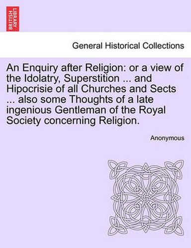 Cover image for An Enquiry After Religion: Or a View of the Idolatry, Superstition ... and Hipocrisie of All Churches and Sects ... Also Some Thoughts of a Late Ingenious Gentleman of the Royal Society Concerning Religion.