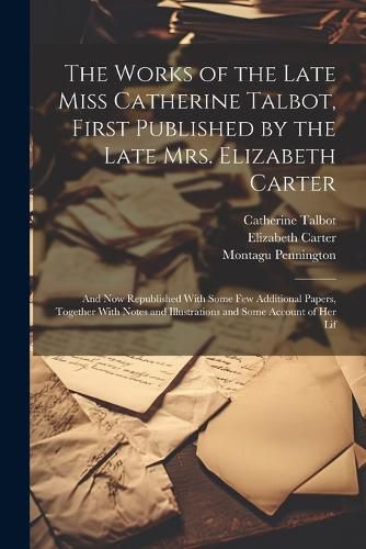 The Works of the Late Miss Catherine Talbot, First Published by the Late Mrs. Elizabeth Carter; and now Republished With Some few Additional Papers, Together With Notes and Illustrations and Some Account of her Lif