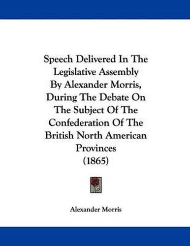 Cover image for Speech Delivered in the Legislative Assembly by Alexander Morris, During the Debate on the Subject of the Confederation of the British North American Provinces (1865)