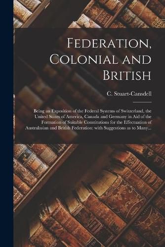 Federation, Colonial and British [microform]: Being an Exposition of the Federal Systems of Switzerland, the United States of America, Canada and Germany in Aid of the Formation of Suitable Constitutions for the Effectuation of Australasian And...