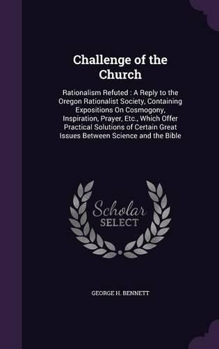 Cover image for Challenge of the Church: Rationalism Refuted: A Reply to the Oregon Rationalist Society, Containing Expositions on Cosmogony, Inspiration, Prayer, Etc., Which Offer Practical Solutions of Certain Great Issues Between Science and the Bible