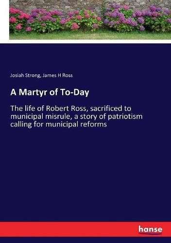 A Martyr of To-Day: The life of Robert Ross, sacrificed to municipal misrule, a story of patriotism calling for municipal reforms