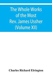 Cover image for The Whole Works of the Most Rev. James Ussher, lord Archbishop of Armagh, and primate of all Ireland Now for the first time collected with a life of the Author, and an account of his writings (Volume XII)