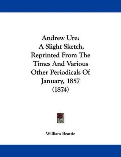 Cover image for Andrew Ure: A Slight Sketch, Reprinted from the Times and Various Other Periodicals of January, 1857 (1874)