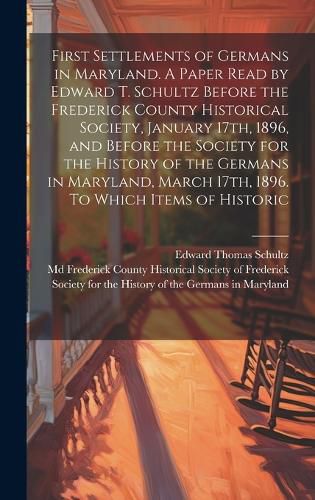 Cover image for First Settlements of Germans in Maryland. A Paper Read by Edward T. Schultz Before the Frederick County Historical Society, January 17th, 1896, and Before the Society for the History of the Germans in Maryland, March 17th, 1896. To Which Items of Historic