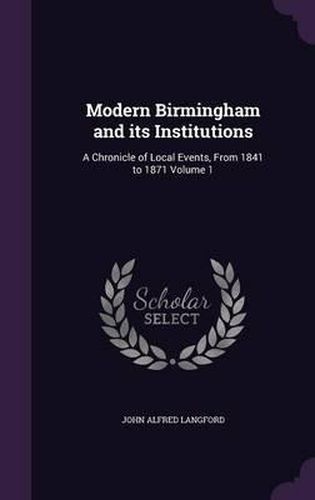 Modern Birmingham and Its Institutions: A Chronicle of Local Events, from 1841 to 1871 Volume 1