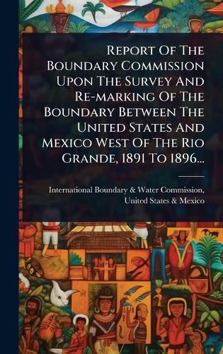 Cover image for Report Of The Boundary Commission Upon The Survey And Re-marking Of The Boundary Between The United States And Mexico West Of The Rio Grande, 1891 To 1896...