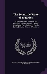 Cover image for The Scientific Value of Tradition: A Correspondence Between Lord Arundell of Wardour and Mr. E. Ryley: With a Letter from the REV. H. Formby on the Christian Science of Tradition