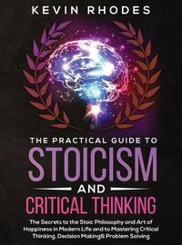 Cover image for The Practical Guide to Stoicism and Critical Thinking: The Secrets to the Stoic Philosophy and Art of Happiness in Modern Life and to Mastering Critical Thinking, Decision Making and Problem Solving