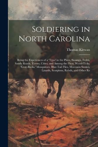 Cover image for Soldiering in North Carolina; Being the Experiences of a 'typo' in the Pines, Swamps, Fields, Sandy Roads, Towns, Cities, and Among the Fleas, Wood-ticks, 'gray-backs, ' Mosquitoes, Blue-tail Flies, Moccasin Snakes, Lizards, Scorpions, Rebels, and Other Re