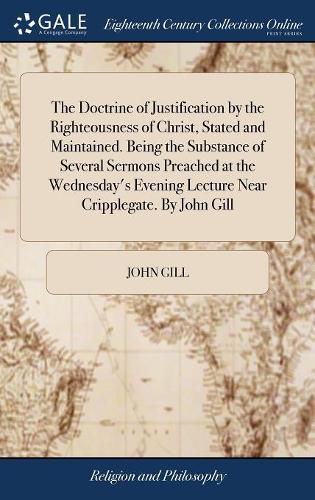 The Doctrine of Justification by the Righteousness of Christ, Stated and Maintained. Being the Substance of Several Sermons Preached at the Wednesday's Evening Lecture Near Cripplegate. By John Gill