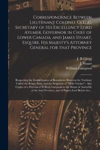 Correspondence Between Lieutenant Colonel Glegg, Secretary of His Excellency Lord Aylmer, Governor in Chief of Lower Canada, and James Stuart, Esquire, His Majesty's Attorney General for That Province [microform]: Respecting the Establishment Of...