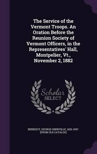 The Service of the Vermont Troops. an Oration Before the Reunion Society of Vermont Officers, in the Representatives' Hall, Montpelier, VT., November 2, 1882