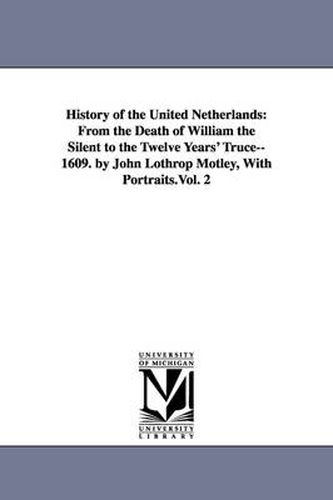 Cover image for History of the United Netherlands: From the Death of William the Silent to the Twelve Years' Truce--1609. by John Lothrop Motley, With Portraits.Vol. 2