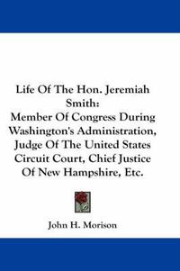 Cover image for Life of the Hon. Jeremiah Smith: Member of Congress During Washington's Administration, Judge of the United States Circuit Court, Chief Justice of New Hampshire, Etc.