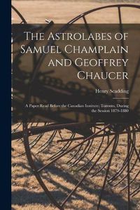 Cover image for The Astrolabes of Samuel Champlain and Geoffrey Chaucer: a Paper Read Before the Canadian Institute, Toronto, During the Session 1879-1880