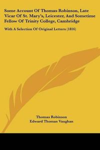 Cover image for Some Account Of Thomas Robinson, Late Vicar Of St. Marya -- S, Leicester, And Sometime Fellow Of Trinity College, Cambridge: With A Selection Of Original Letters (1816)