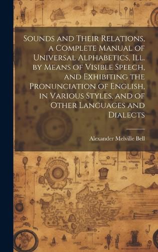 Sounds and Their Relations, a Complete Manual of Universal Alphabetics, ill. by Means of Visible Speech, and Exhibiting the Pronunciation of English, in Various Styles, and of Other Languages and Dialects