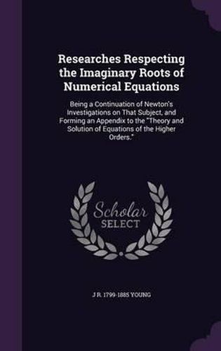 Researches Respecting the Imaginary Roots of Numerical Equations: Being a Continuation of Newton's Investigations on That Subject, and Forming an Appendix to the Theory and Solution of Equations of the Higher Orders.