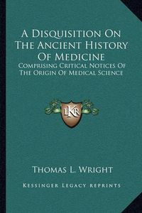 Cover image for A Disquisition on the Ancient History of Medicine: Comprising Critical Notices of the Origin of Medical Science